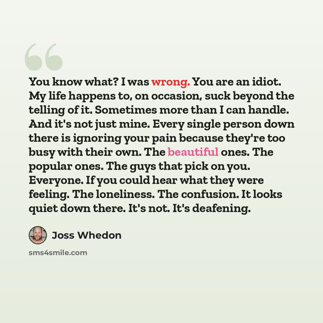 “You know what? I was wrong. You are an idiot. My life happens to, on occasion, suck beyond the telling of it. Sometimes more than I can handle. And it's not just mine. Every single person down there is ignoring your pain because they're too busy with their own. The beautiful ones. The popular…” quote by Joss Whedon