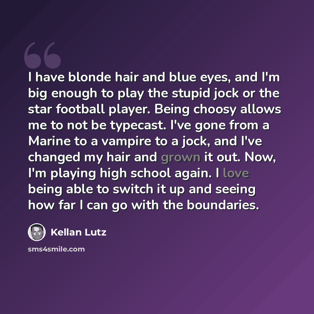 “I have blonde hair and blue eyes, and I'm big enough to play the stupid jock or the star football player. Being choosy allows me to not be typecast. I've gone from a Marine to a vampire to a jock, and I've changed my hair and grown it out. Now, I'm playing high school again. I love being able to…” quote by Kellan Lutz