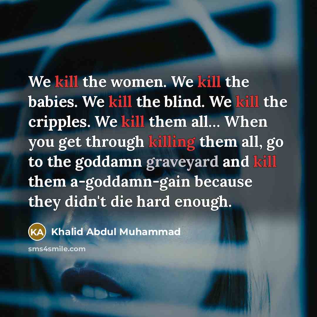“We kill the women. We kill the babies. We kill the blind. We kill the cripples. We kill them all… When you get through killing them all, go to the goddamn graveyard and kill them a-goddamn-gain because they didn't die hard enough.” quote by Khalid Abdul Muhammad