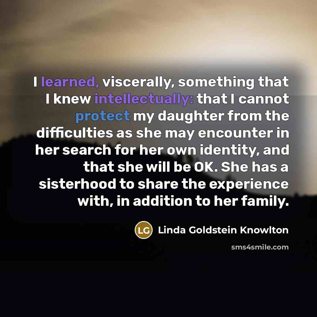 “I learned, viscerally, something that I knew intellectually: that I cannot protect my daughter from the difficulties as she may encounter in her search for her own identity, and that she will be OK. She has a sisterhood to share the experience with, in addition to her family.” quote by Linda Goldstein Knowlton