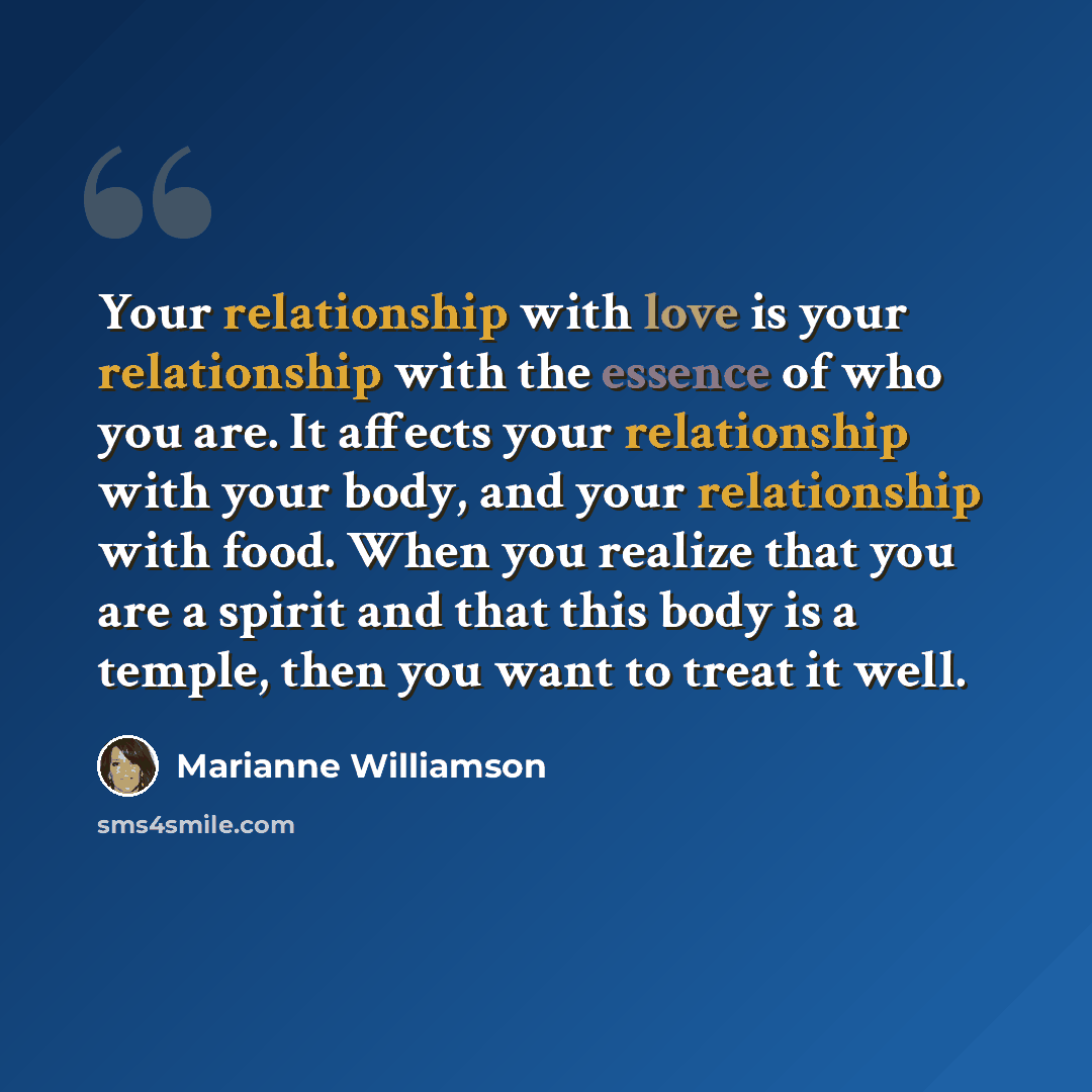 “Your relationship with love is your relationship with the essence of who you are. It affects your relationship with your body, and your relationship with food. When you realize that you are a spirit and that this body is a temple, then you want to treat it well.” quote by Marianne Williamson