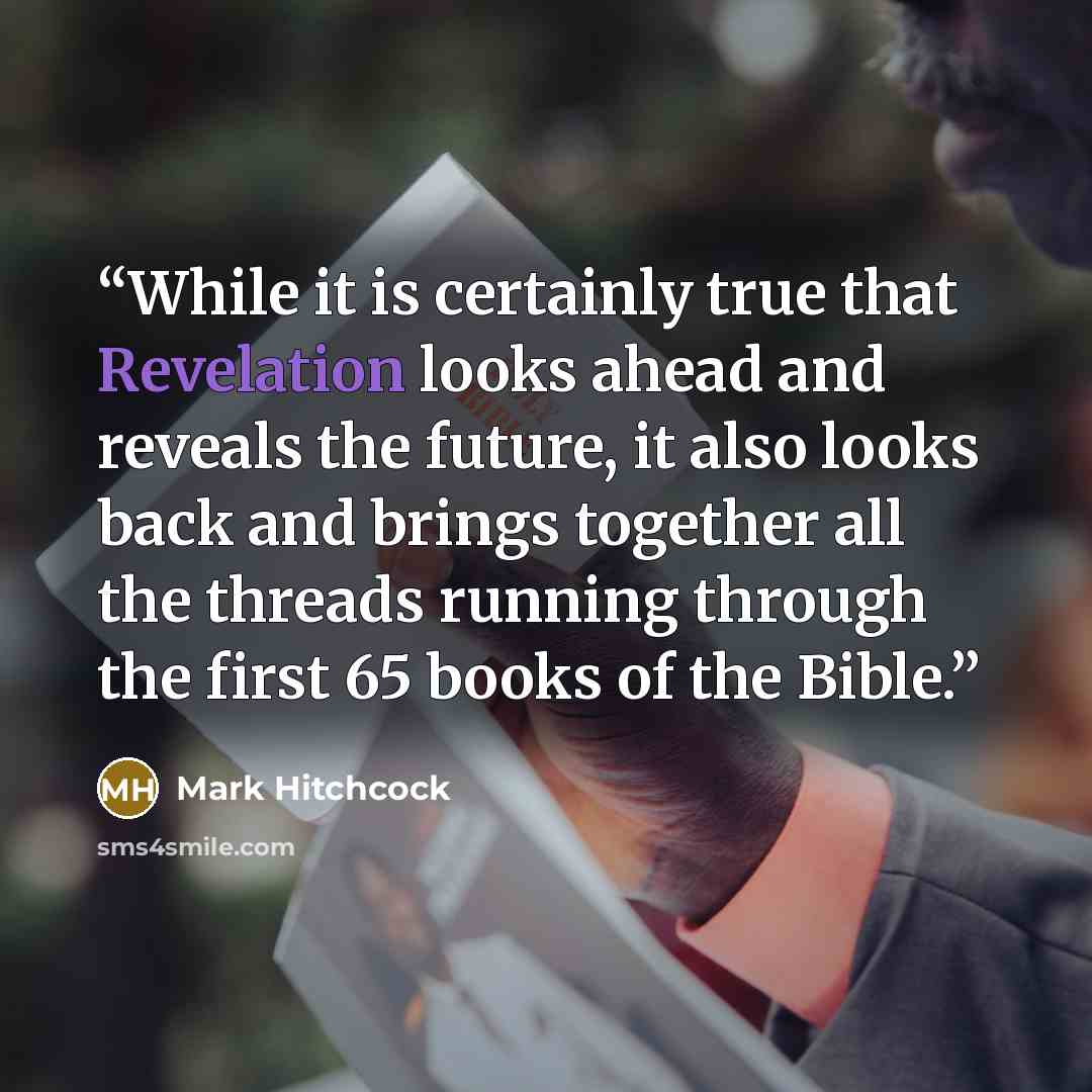 “While it is certainly true that Revelation looks ahead and reveals the future, it also looks back and brings together all the threads running through the first 65 books of the Bible.” quote by Mark Hitchcock