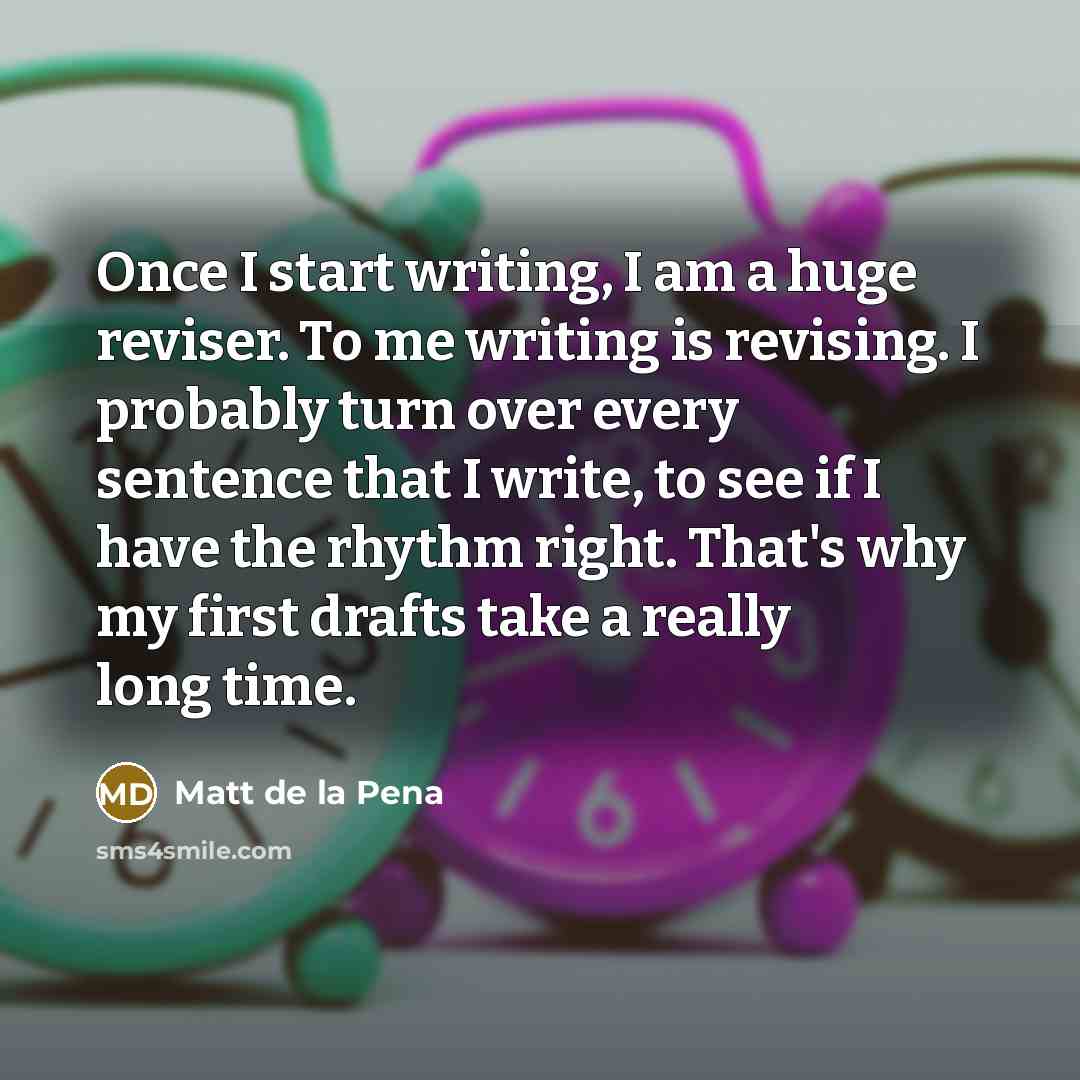 “Once I start writing, I am a huge reviser. To me writing is revising. I probably turn over every sentence that I write, to see if I have the rhythm right. That's why my first drafts take a really long time.” quote by Matt de la Pena
