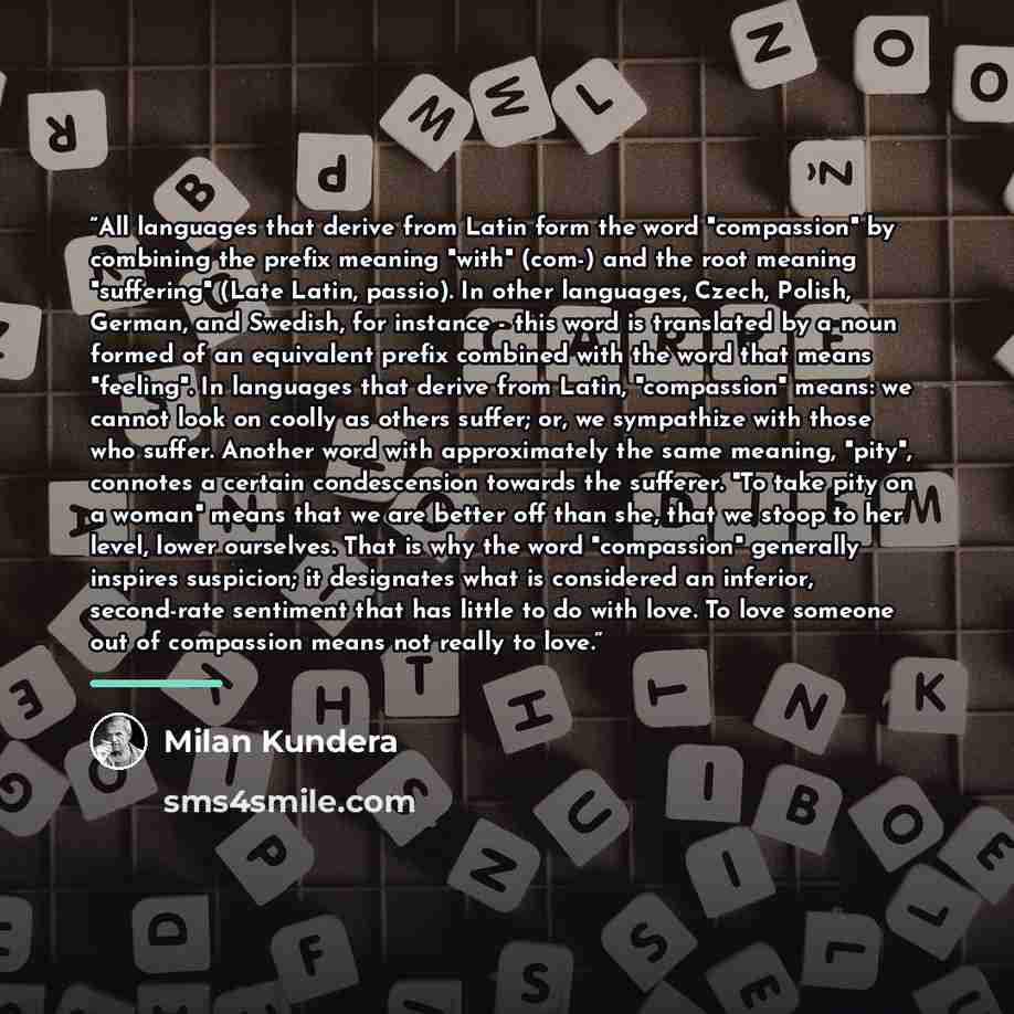 “All languages that derive from Latin form the word "compassion" by combining the prefix meaning "with" (com-) and the root meaning "suffering" (Late Latin, passio). In other languages, Czech, Polish, German, and Swedish, for instance - this word is translated by a noun formed of an equivalent…” quote by Milan Kundera
