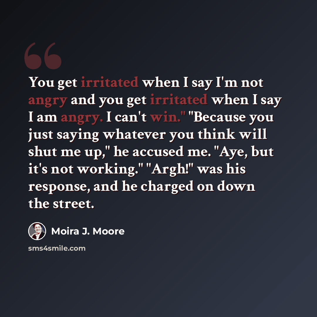 “You get irritated when I say I'm not angry and you get irritated when I say I am angry. I can't win." "Because you just saying whatever you think will shut me up," he accused me. "Aye, but it's not working." "Argh!" was his response, and he charged on down the street.” quote by Moira J. Moore