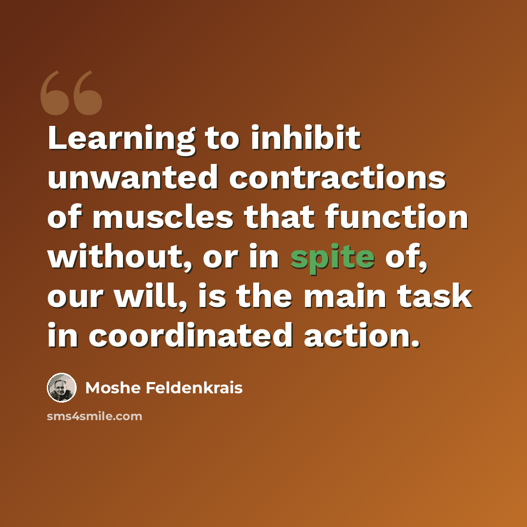 “Learning to inhibit unwanted contractions of muscles that function without, or in spite of, our will, is the main task in coordinated action.” quote by Moshe Feldenkrais