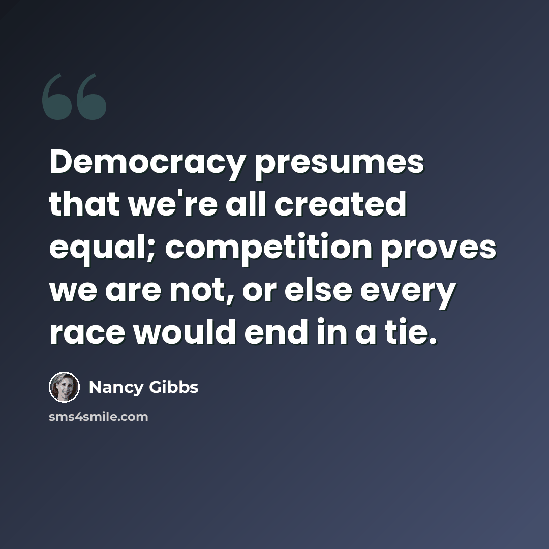 “Democracy presumes that we're all created equal; competition proves we are not, or else every race would end in a tie.” quote by Nancy Gibbs