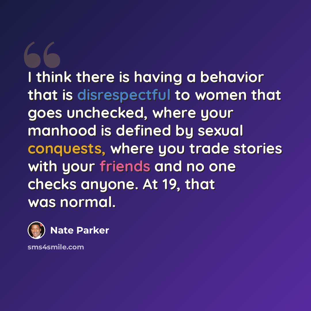“I think there is having a behavior that is disrespectful to women that goes unchecked, where your manhood is defined by sexual conquests, where you trade stories with your friends and no one checks anyone. At 19, that was normal.” quote by Nate Parker