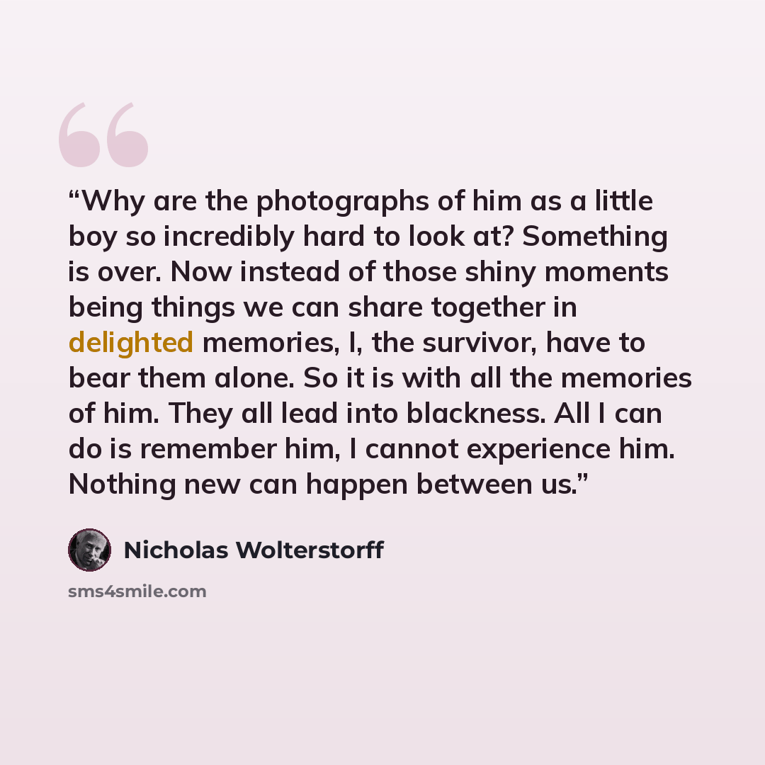 “Why are the photographs of him as a little boy so incredibly hard to look at? Something is over. Now instead of those shiny moments being things we can share together in delighted memories, I, the survivor, have to bear them alone. So it is with all the memories of him. They all lead into…” quote by Nicholas Wolterstorff