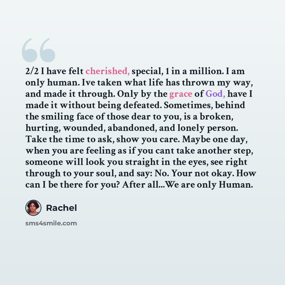 “2/2 I have felt cherished, special, 1 in a million. I am only human. Ive taken what life has thrown my way, and made it through. Only by the grace of God, have I made it without being defeated. Sometimes, behind the smiling face of those dear to you, is a broken, hurting, wounded, abandoned, and…” quote by Rachel