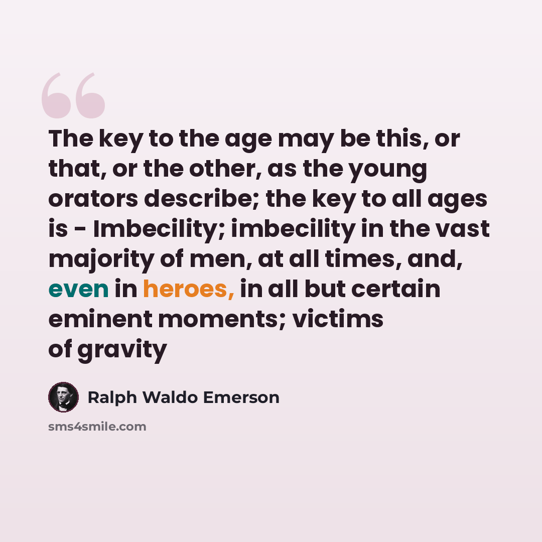 “The key to the age may be this, or that, or the other, as the young orators describe; the key to all ages is - Imbecility; imbecility in the vast majority of men, at all times, and, even in heroes, in all but certain eminent moments; victims of gravity” quote by Ralph Waldo Emerson