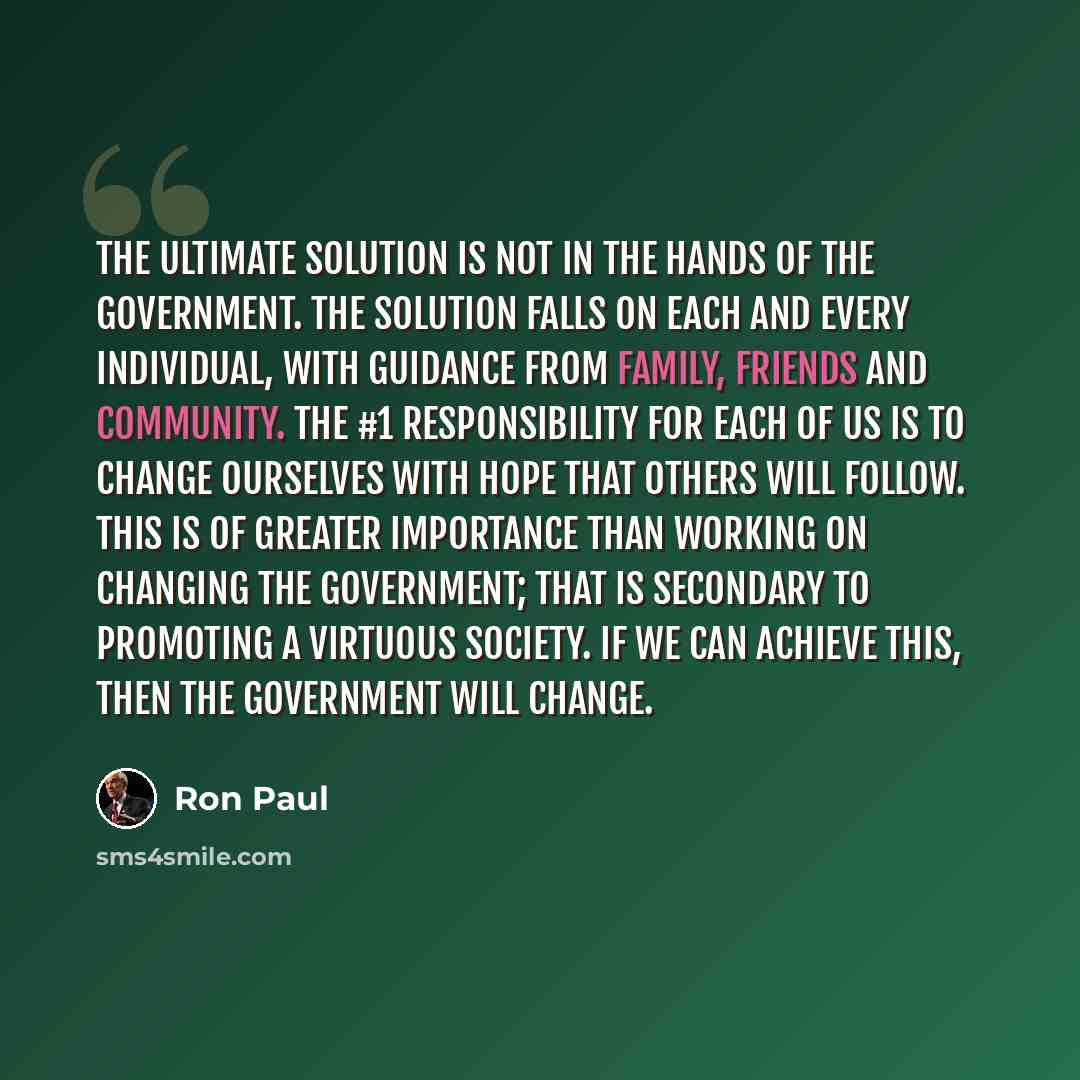 “The ultimate solution is not in the hands of the government. The solution falls on each and every individual, with guidance from family, friends and community. The #1 responsibility for each of us is to change ourselves with hope that others will follow. This is of greater importance than working…” quote by Ron Paul