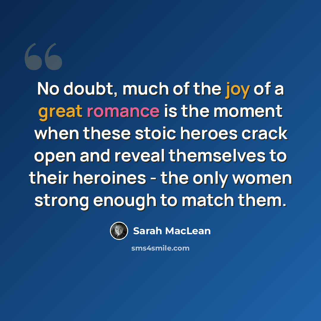 “No doubt, much of the joy of a great romance is the moment when these stoic heroes crack open and reveal themselves to their heroines - the only women strong enough to match them.” quote by Sarah MacLean