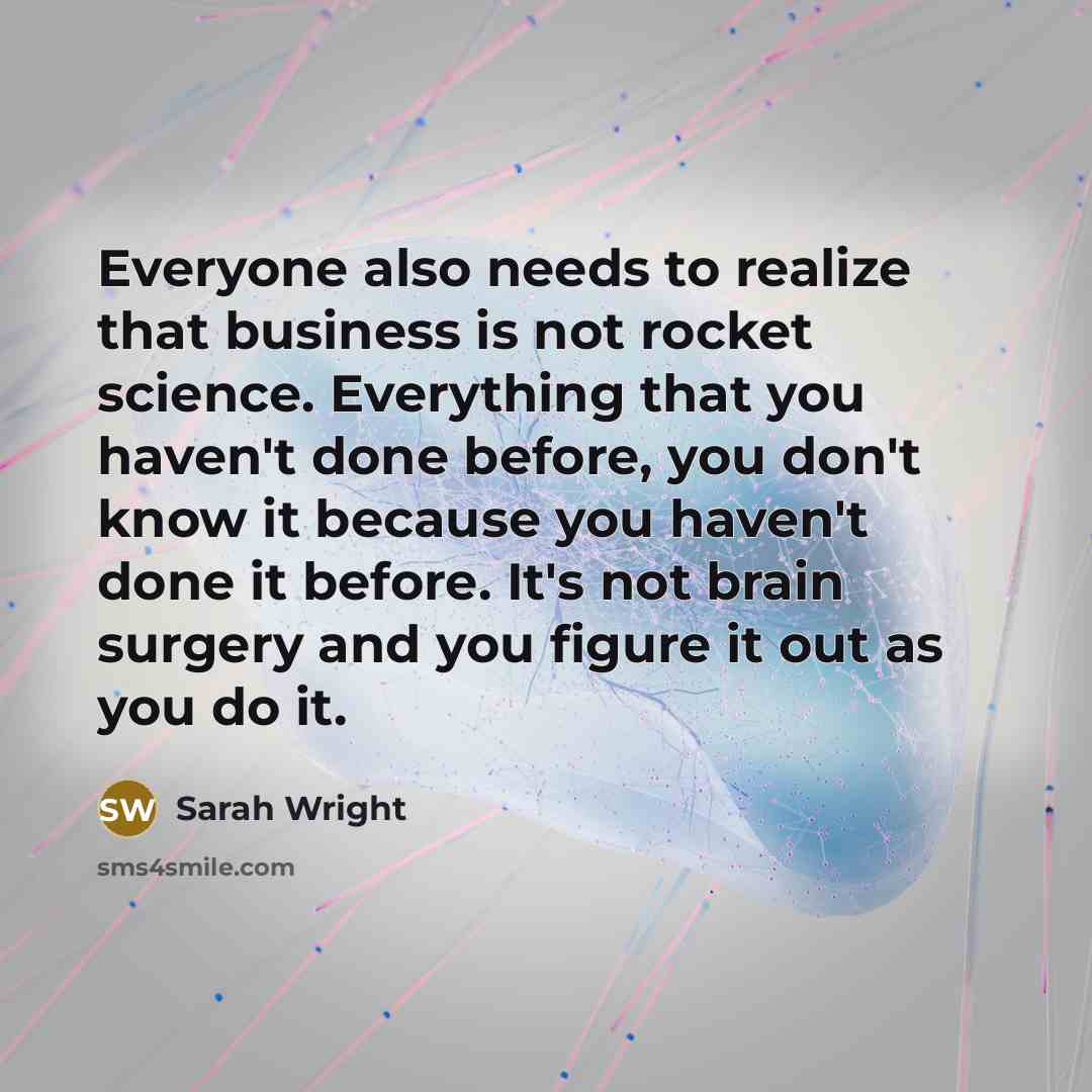 “Everyone also needs to realize that business is not rocket science. Everything that you haven't done before, you don't know it because you haven't done it before. It's not brain surgery and you figure it out as you do it.” quote by Sarah Wright