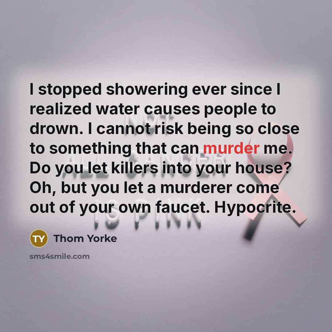 “I stopped showering ever since I realized water causes people to drown. I cannot risk being so close to something that can murder me. Do you let killers into your house? Oh, but you let a murderer come out of your own faucet. Hypocrite.” quote by Thom Yorke