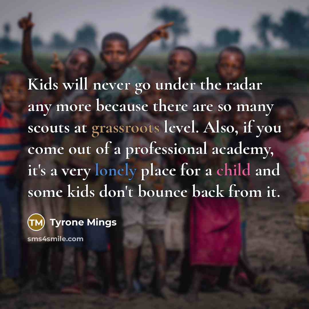 “Kids will never go under the radar any more because there are so many scouts at grassroots level. Also, if you come out of a professional academy, it's a very lonely place for a child and some kids don't bounce back from it.” quote by Tyrone Mings