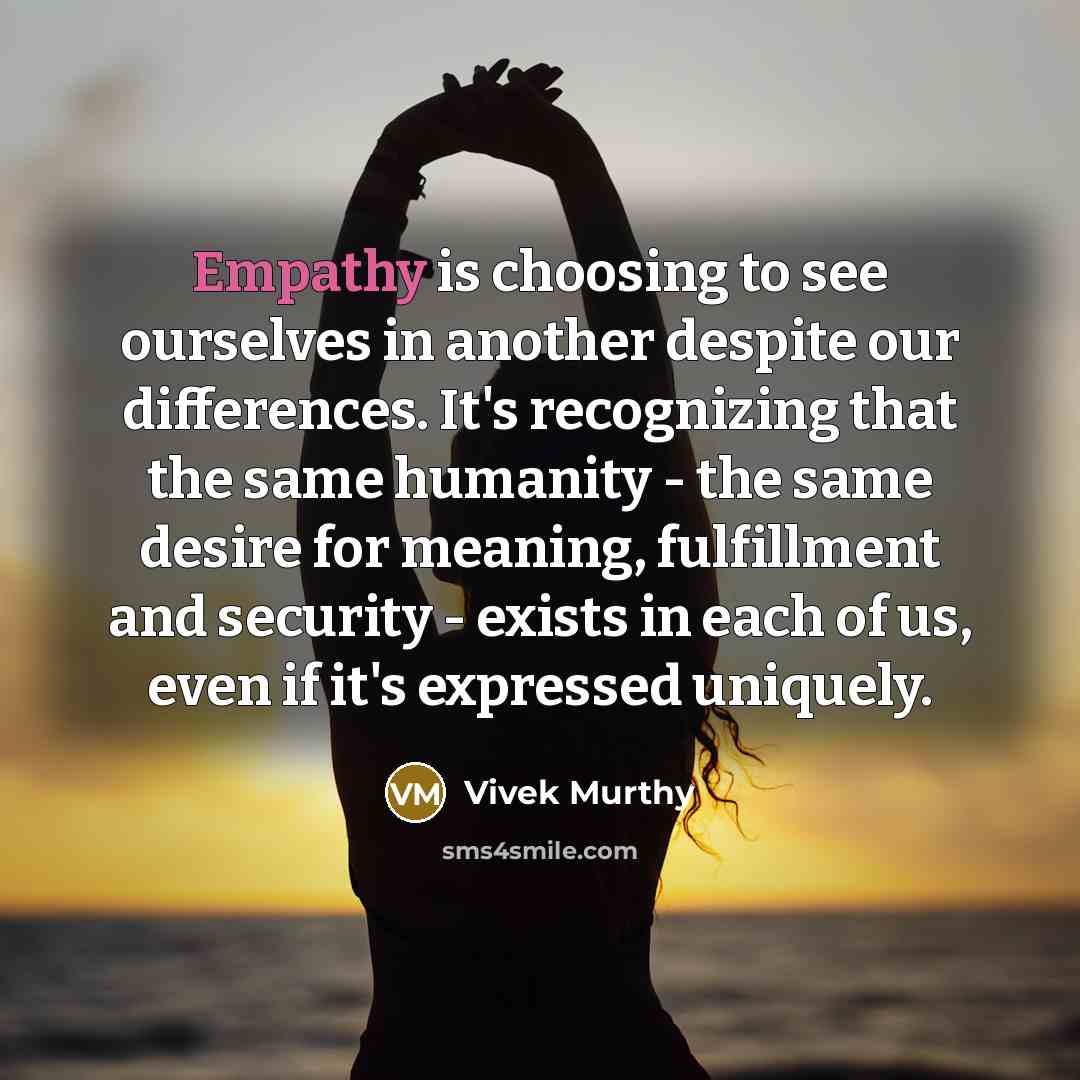 “Empathy is choosing to see ourselves in another despite our differences. It's recognizing that the same humanity - the same desire for meaning, fulfillment and security - exists in each of us, even if it's expressed uniquely.” quote by Vivek Murthy