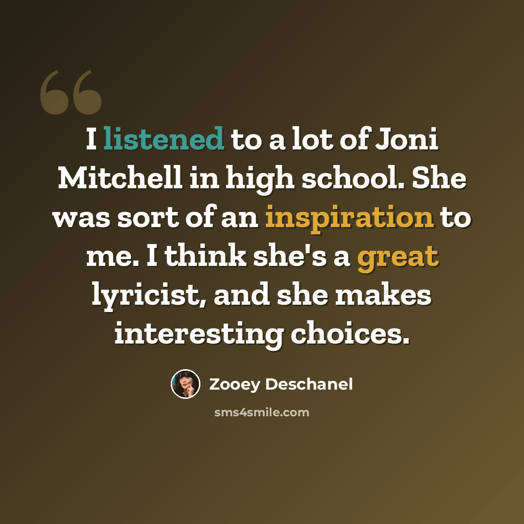 “I listened to a lot of Joni Mitchell in high school. She was sort of an inspiration to me. I think she's a great lyricist, and she makes interesting choices.” quote by Zooey Deschanel