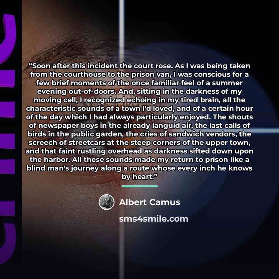 “Soon after this incident the court rose. As I was being taken from the courthouse to the prison van, I was conscious for a few brief moments of the once familiar feel of a summer evening out-of-doors. And, sitting in the darkness of my moving cell, I recognized echoing in my tired brain, all the…” quote by Albert Camus