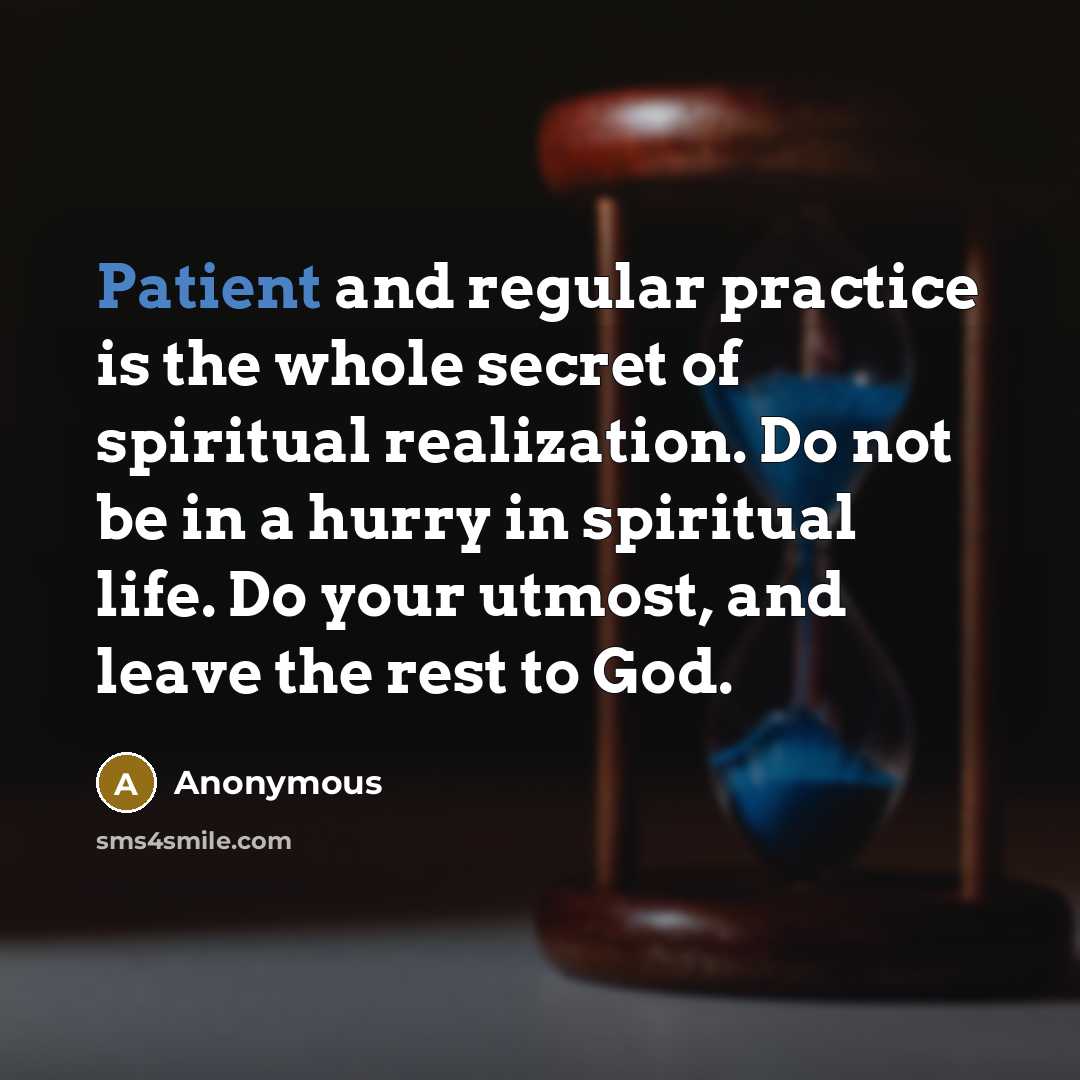 “Patient and regular practice is the whole secret of spiritual realization. Do not be in a hurry in spiritual life. Do your utmost, and leave the rest to God.” quote by Anonymous