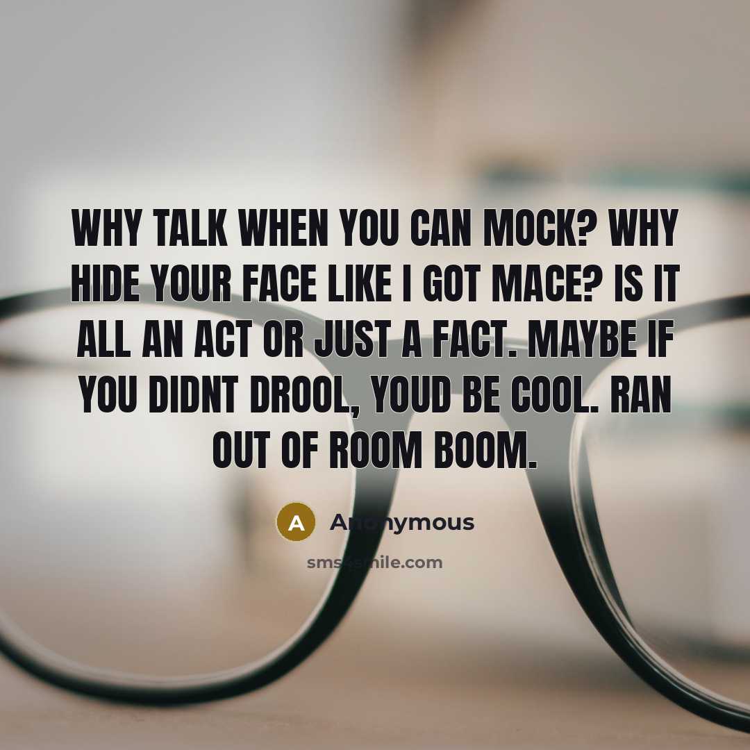 “Why talk when you can mock? Why hide your Face like I got Mace? Is it all an act or just a Fact. Maybe if you didnt drool, youd be cool. Ran out of room boom.” quote by Anonymous