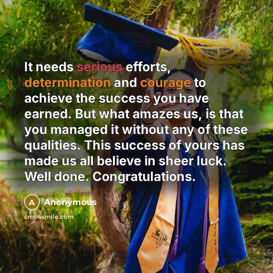 “It needs serious efforts, determination and courage to achieve the success you have earned. But what amazes us, is that you managed it without any of these qualities. This success of yours has made us all believe in sheer luck. Well done. Congratulations.” quote by Anonymous