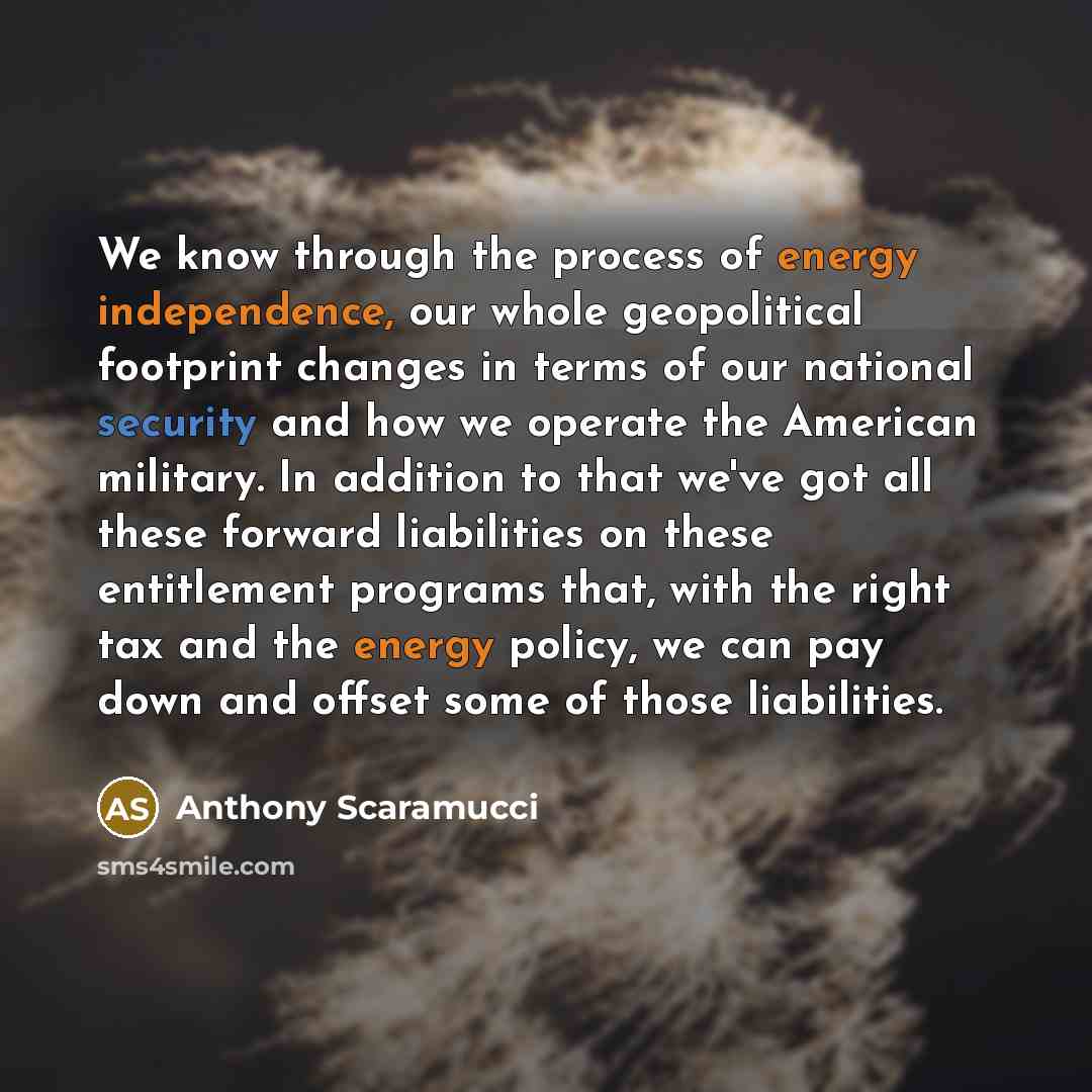 “We know through the process of energy independence, our whole geopolitical footprint changes in terms of our national security and how we operate the American military. In addition to that we've got all these forward liabilities on these entitlement programs that, with the right tax and the energy…” quote by Anthony Scaramucci