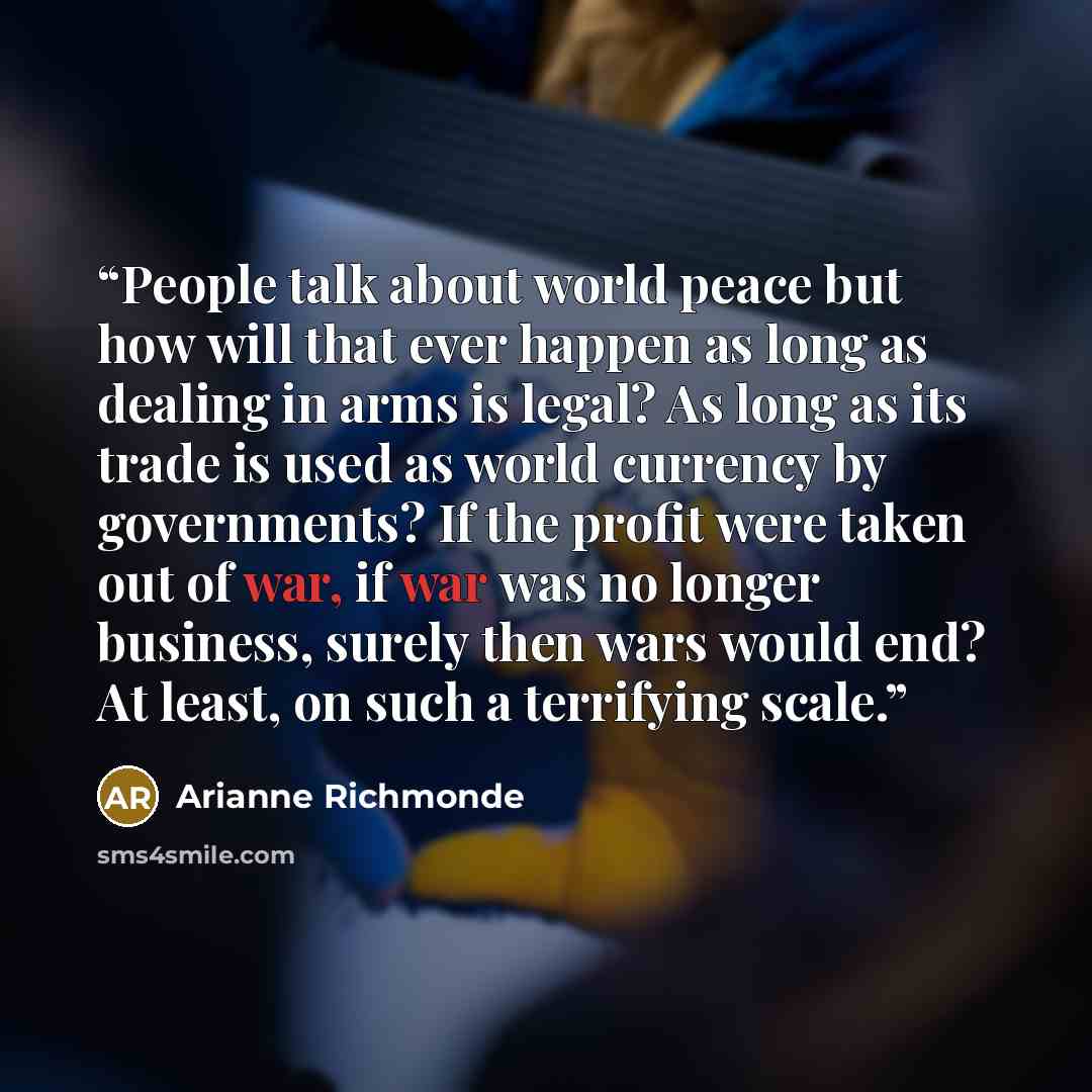 “People talk about world peace but how will that ever happen as long as dealing in arms is legal? As long as its trade is used as world currency by governments? If the profit were taken out of war, if war was no longer business, surely then wars would end? At least, on such a terrifying scale.” quote by Arianne Richmonde