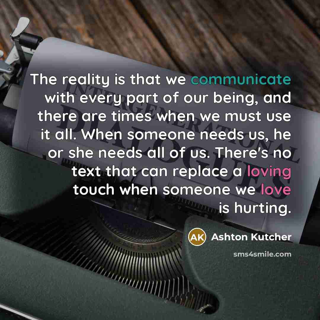 “The reality is that we communicate with every part of our being, and there are times when we must use it all. When someone needs us, he or she needs all of us. There's no text that can replace a loving touch when someone we love is hurting.” quote by Ashton Kutcher