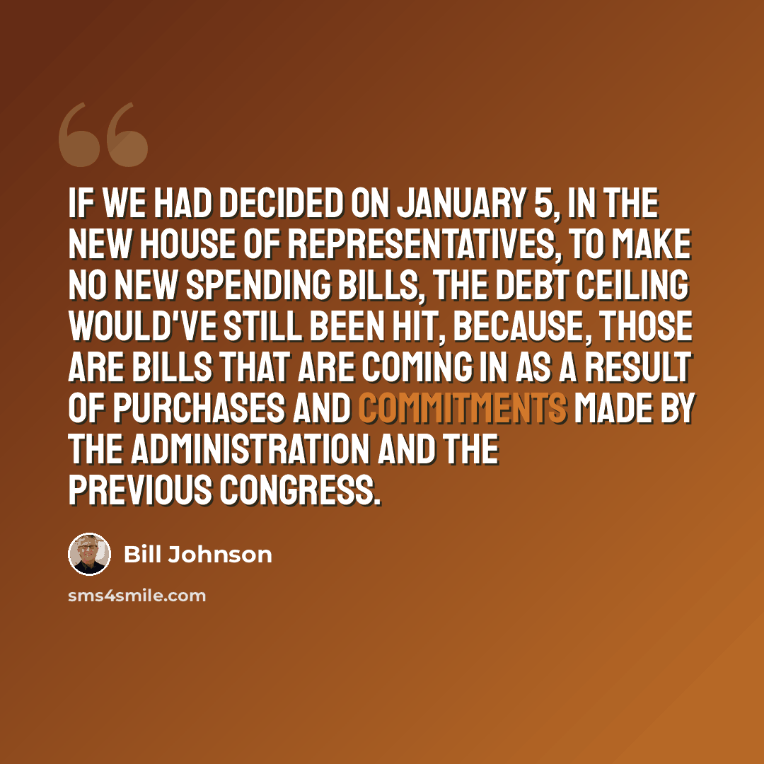 “If we had decided on January 5, in the new House of Representatives, to make no new spending bills, the debt ceiling would've still been hit, because, those are bills that are coming in as a result of purchases and commitments made by the administration and the previous Congress.” quote by Bill Johnson