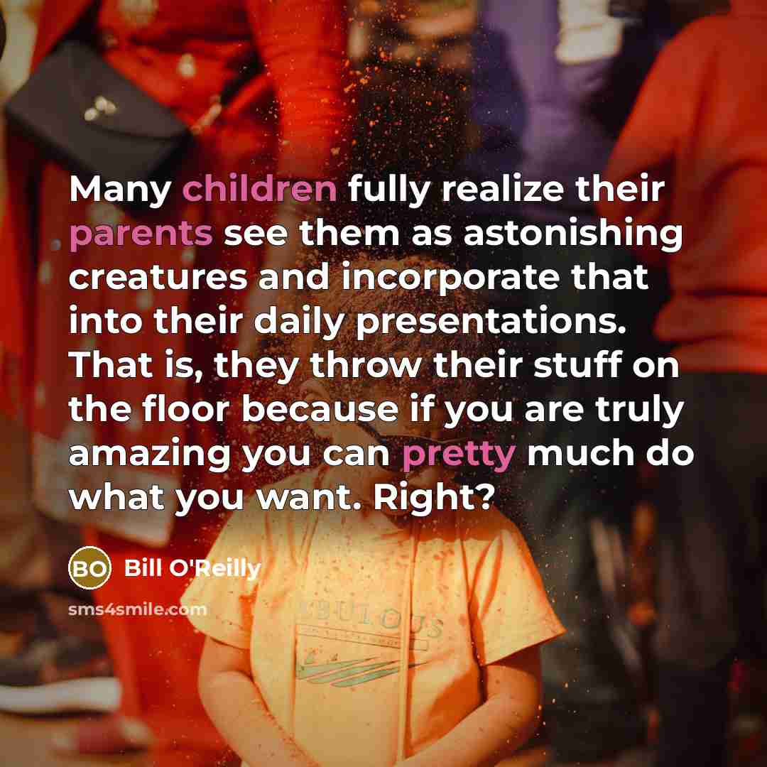 “Many children fully realize their parents see them as astonishing creatures and incorporate that into their daily presentations. That is, they throw their stuff on the floor because if you are truly amazing you can pretty much do what you want. Right?” quote by Bill O'Reilly