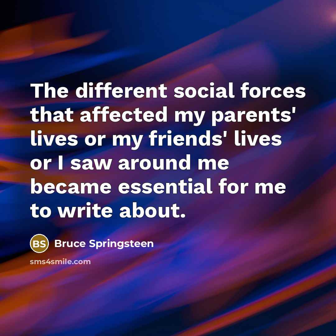 “The different social forces that affected my parents' lives or my friends' lives or I saw around me became essential for me to write about.” quote by Bruce Springsteen