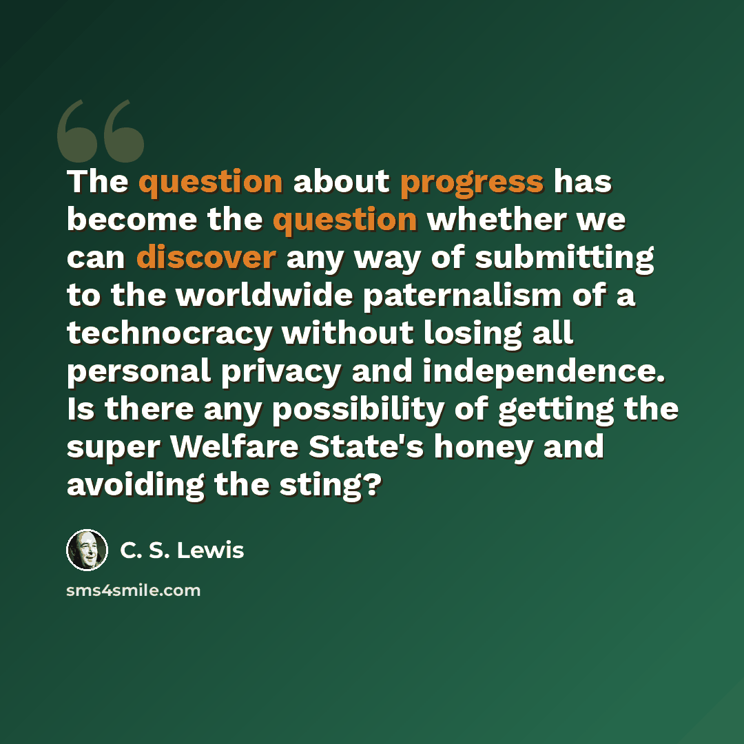 “The question about progress has become the question whether we can discover any way of submitting to the worldwide paternalism of a technocracy without losing all personal privacy and independence. Is there any possibility of getting the super Welfare State's honey and avoiding the sting?” quote by C. S. Lewis