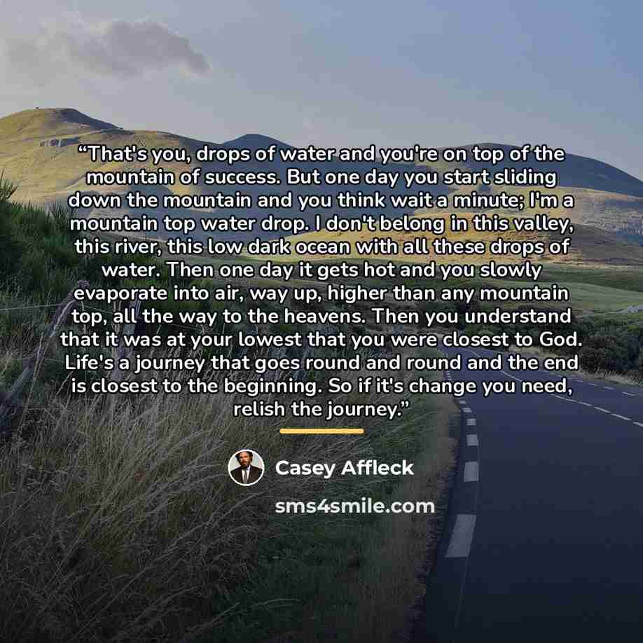 “That's you, drops of water and you're on top of the mountain of success. But one day you start sliding down the mountain and you think wait a minute; I'm a mountain top water drop. I don't belong in this valley, this river, this low dark ocean with all these drops of water. Then one day it gets…” quote by Casey Affleck