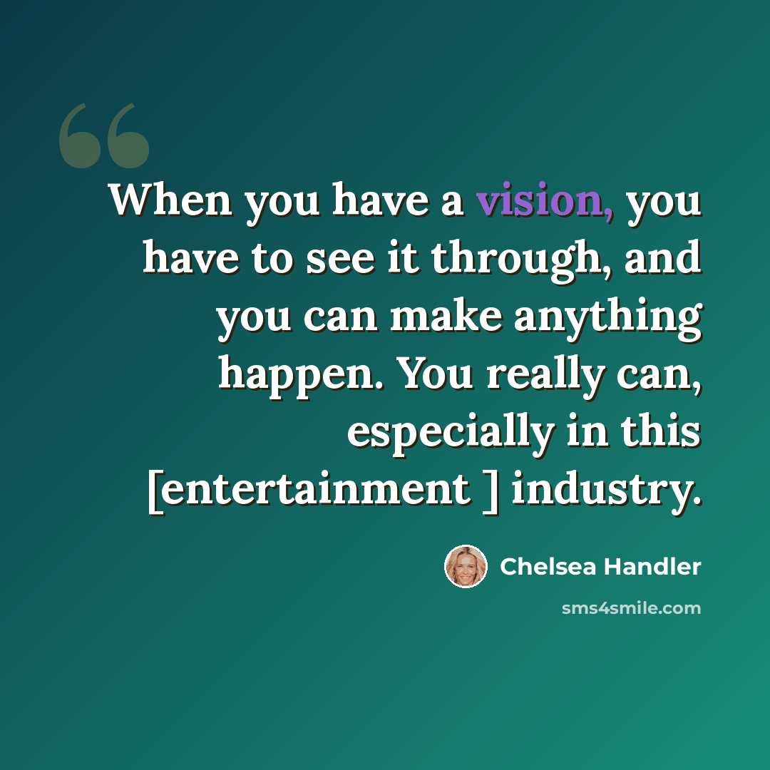 “When you have a vision, you have to see it through, and you can make anything happen. You really can, especially in this [entertainment ] industry.” quote by Chelsea Handler