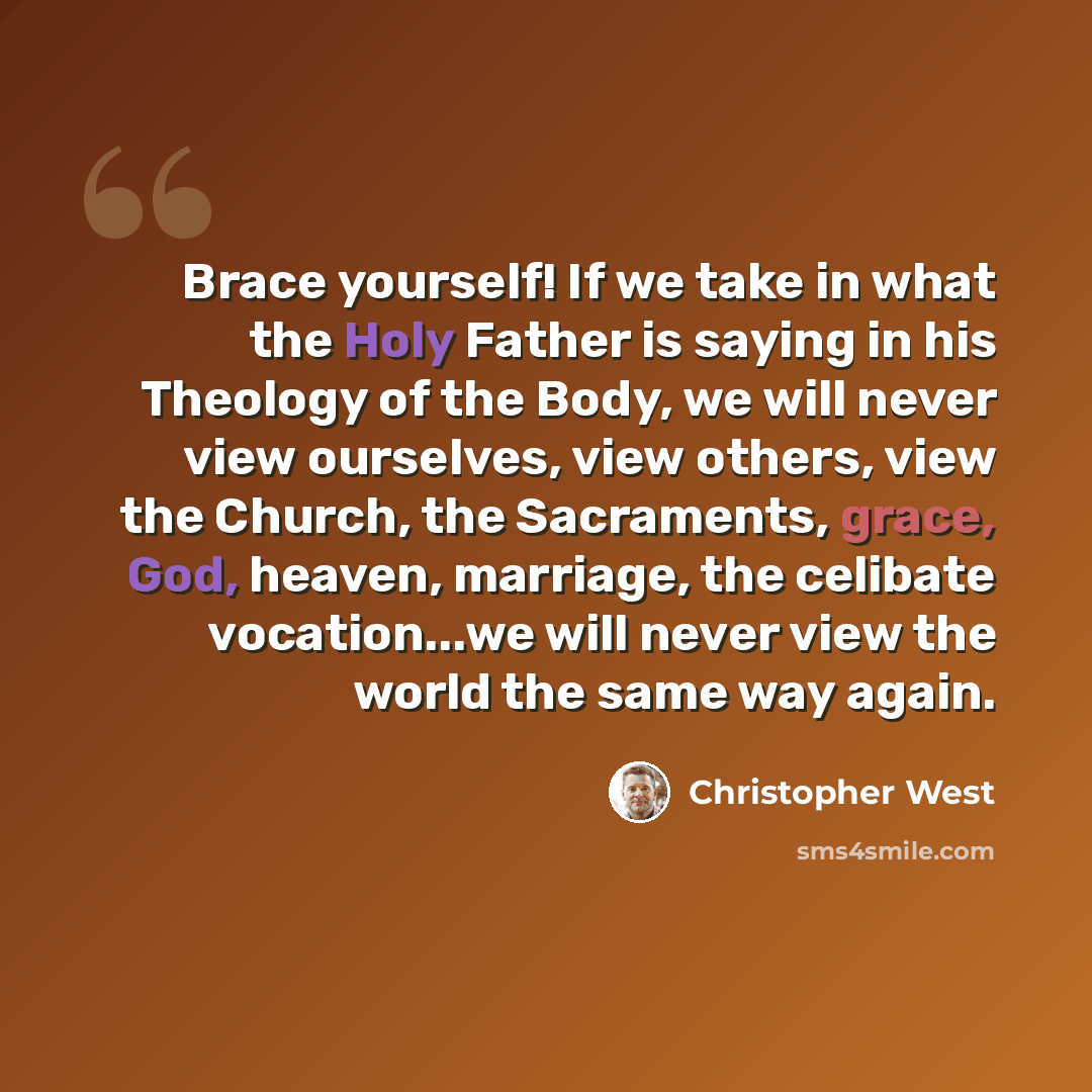 “Brace yourself! If we take in what the Holy Father is saying in his Theology of the Body, we will never view ourselves, view others, view the Church, the Sacraments, grace, God, heaven, marriage, the celibate vocation...we will never view the world the same way again.” quote by Christopher West