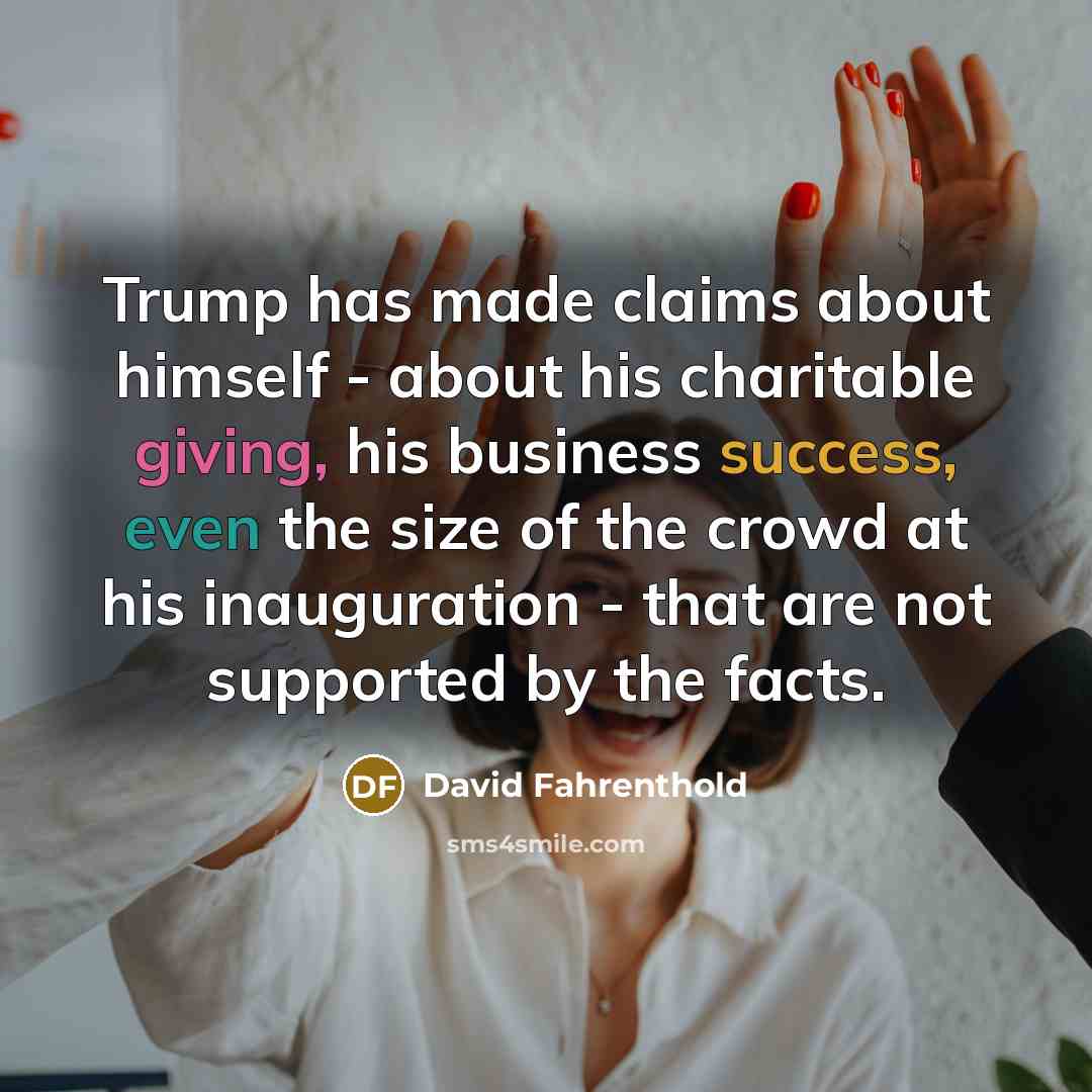 “Trump has made claims about himself - about his charitable giving, his business success, even the size of the crowd at his inauguration - that are not supported by the facts.” quote by David Fahrenthold