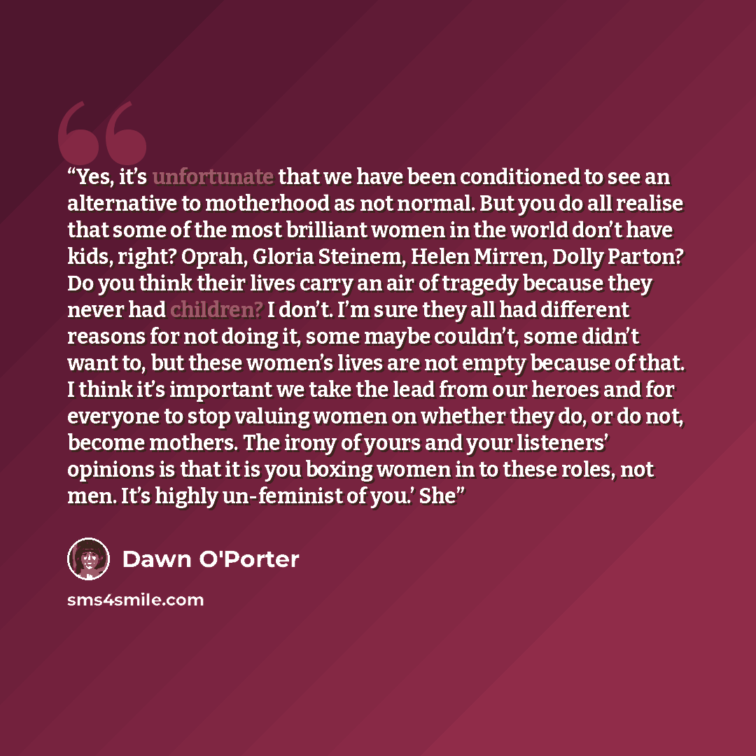 “Yes, it’s unfortunate that we have been conditioned to see an alternative to motherhood as not normal. But you do all realise that some of the most brilliant women in the world don’t have kids, right? Oprah, Gloria Steinem, Helen Mirren, Dolly Parton? Do you think their lives carry an air of…” quote by Dawn O'Porter