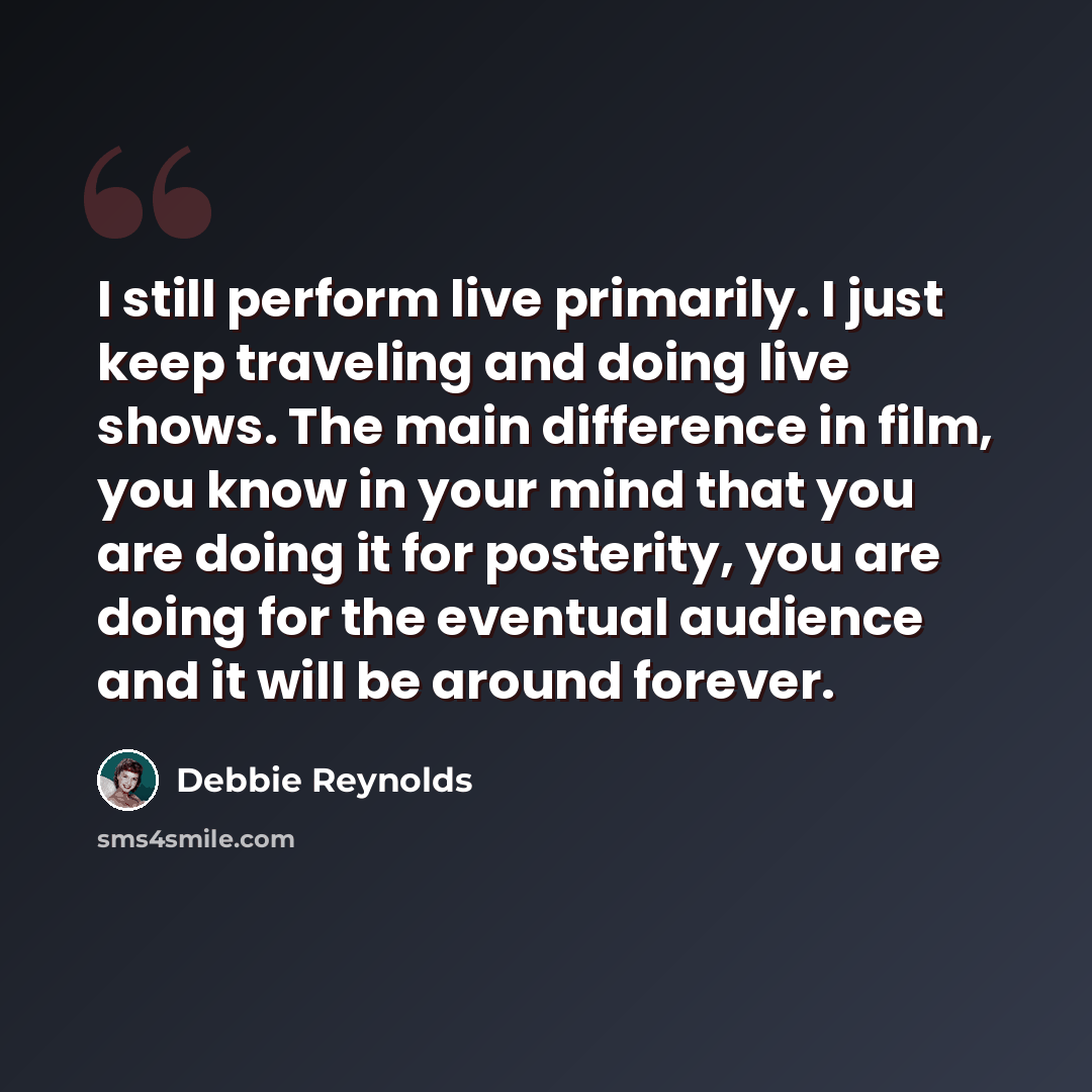 “I still perform live primarily. I just keep traveling and doing live shows. The main difference in film, you know in your mind that you are doing it for posterity, you are doing for the eventual audience and it will be around forever.” quote by Debbie Reynolds