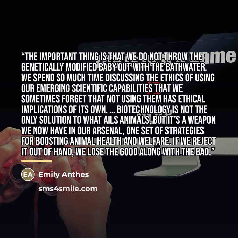 “The important thing is that we do not throw the genetically modified baby out with the bathwater. We spend so much time discussing the ethics of using our emerging scientific capabilities that we sometimes forget that NOT using them has ethical implications of its own. … Biotechnology is not the…” quote by Emily Anthes