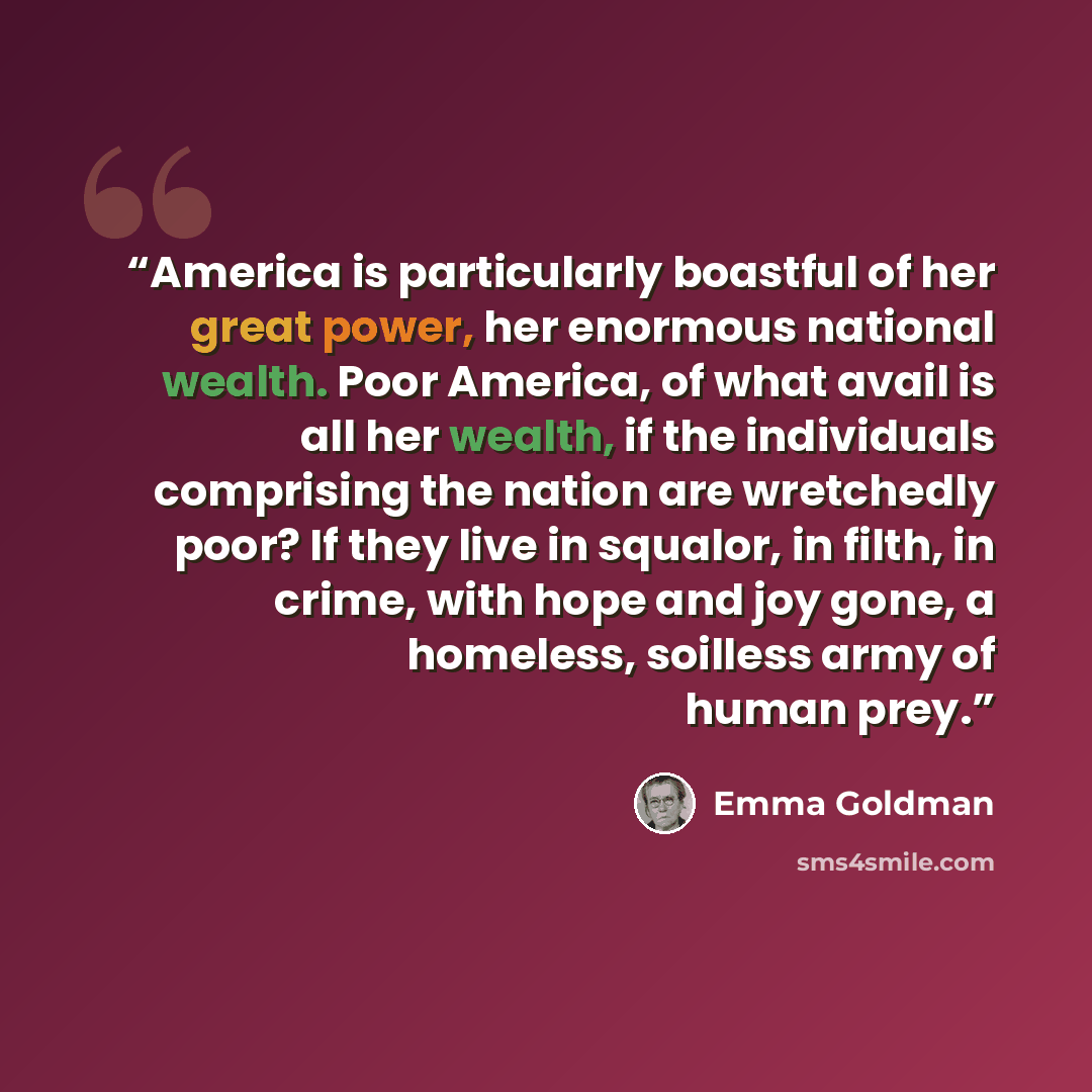 “America is particularly boastful of her great power, her enormous national wealth. Poor America, of what avail is all her wealth, if the individuals comprising the nation are wretchedly poor? If they live in squalor, in filth, in crime, with hope and joy gone, a homeless, soilless army of human…” quote by Emma Goldman