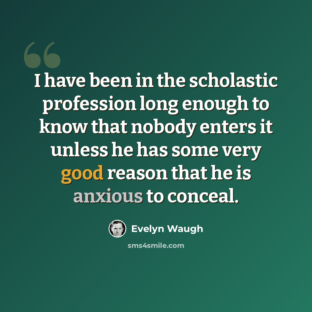 “I have been in the scholastic profession long enough to know that nobody enters it unless he has some very good reason that he is anxious to conceal.” quote by Evelyn Waugh