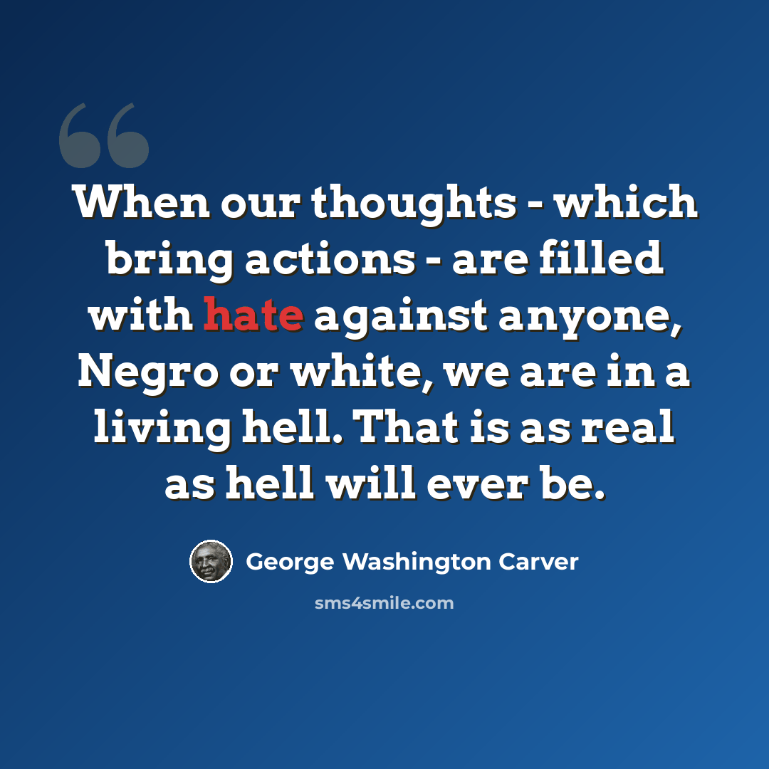 “When our thoughts - which bring actions - are filled with hate against anyone, Negro or white, we are in a living hell. That is as real as hell will ever be.” quote by George Washington Carver