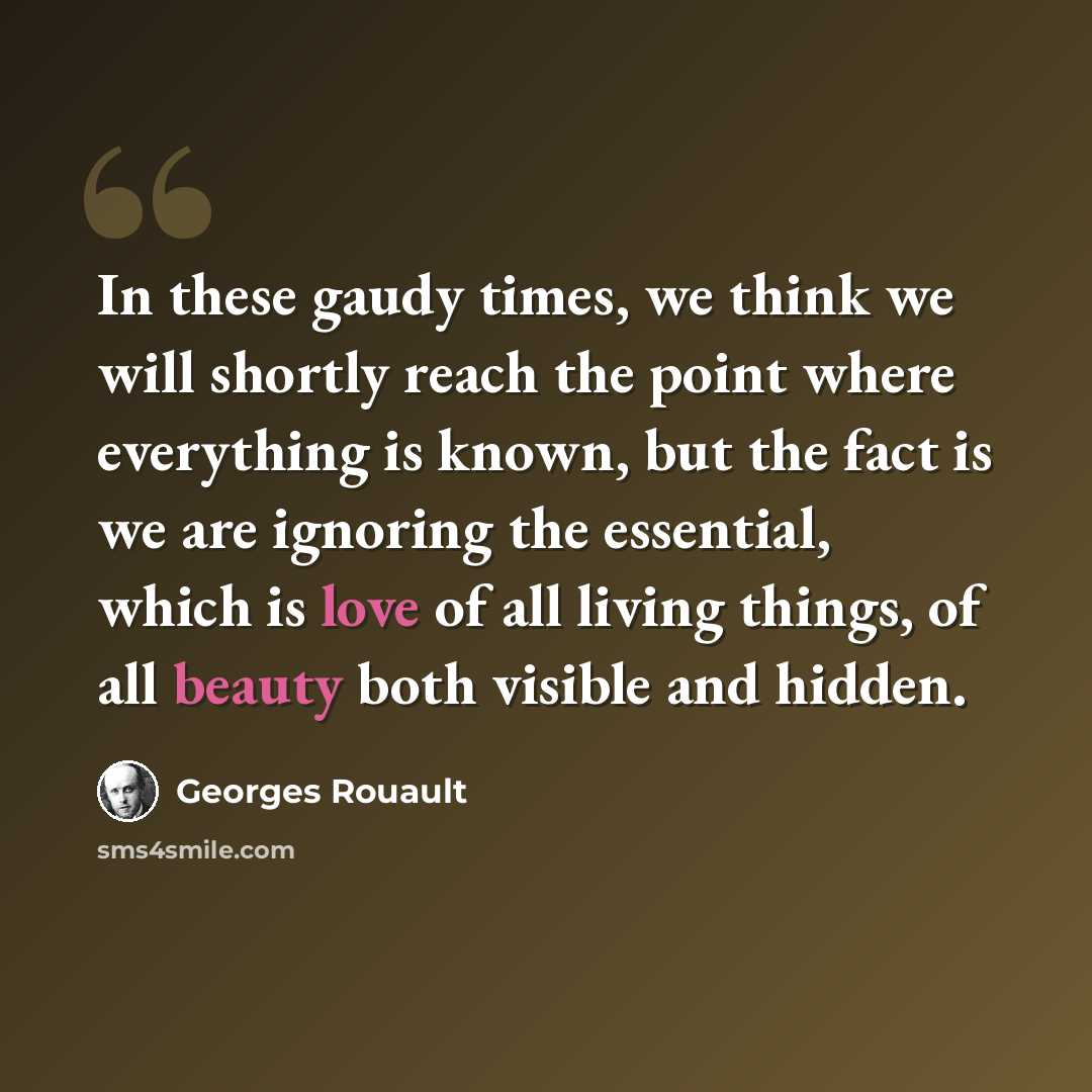 “In these gaudy times, we think we will shortly reach the point where everything is known, but the fact is we are ignoring the essential, which is love of all living things, of all beauty both visible and hidden.” quote by Georges Rouault