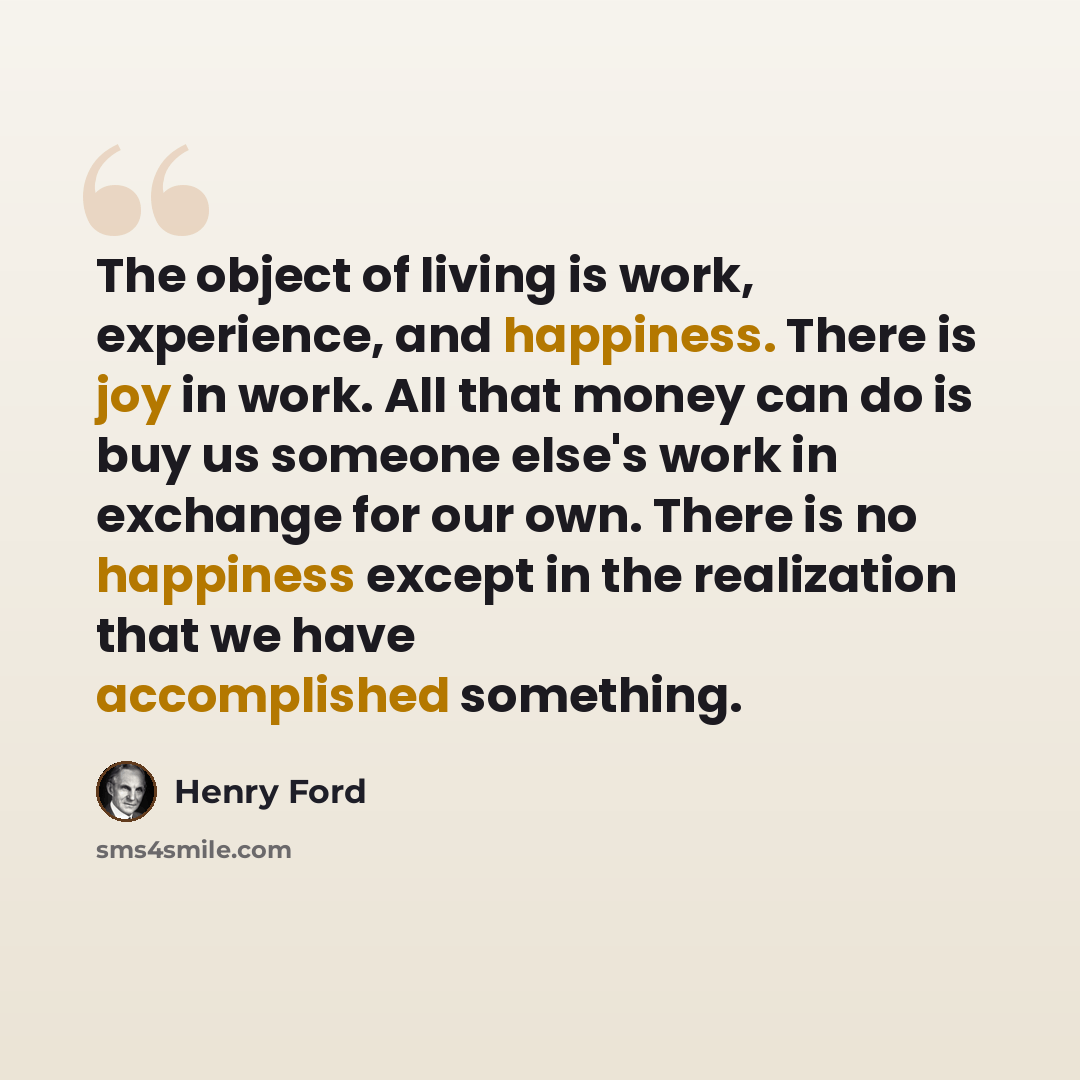 “The object of living is work, experience, and happiness. There is joy in work. All that money can do is buy us someone else's work in exchange for our own. There is no happiness except in the realization that we have accomplished something.” quote by Henry Ford
