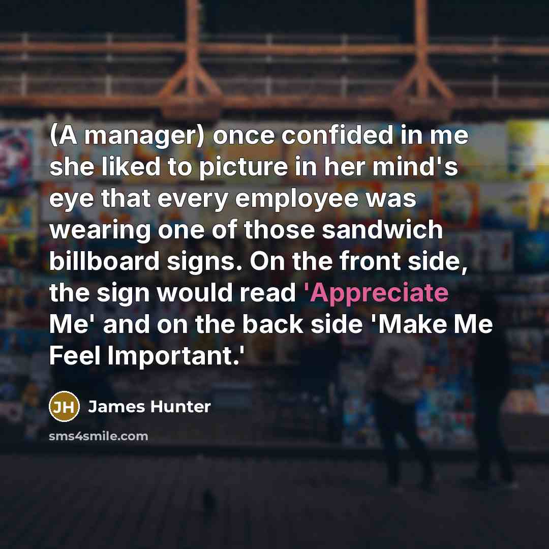 “(A manager) once confided in me she liked to picture in her mind's eye that every employee was wearing one of those sandwich billboard signs. On the front side, the sign would read 'Appreciate Me' and on the back side 'Make Me Feel Important.'” quote by James Hunter