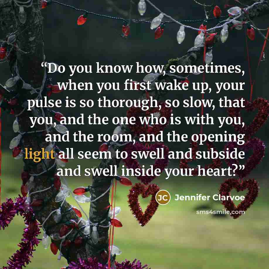 “Do you know how, sometimes, when you first wake up, your pulse is so thorough, so slow, that you, and the one who is with you, and the room, and the opening light all seem to swell and subside and swell inside your heart?” quote by Jennifer Clarvoe