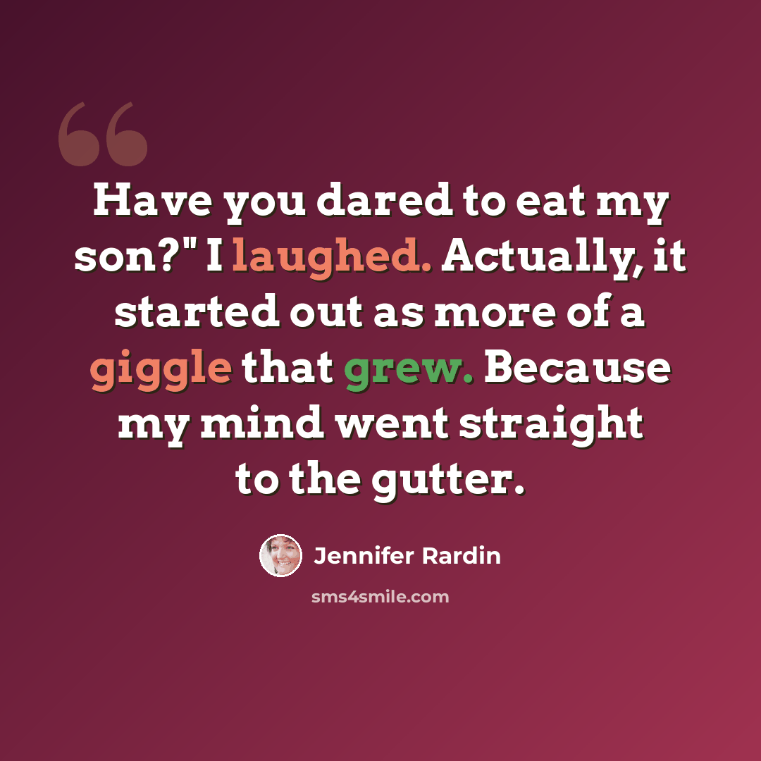 “Have you dared to eat my son?" I laughed. Actually, it started out as more of a giggle that grew. Because my mind went straight to the gutter.” quote by Jennifer Rardin