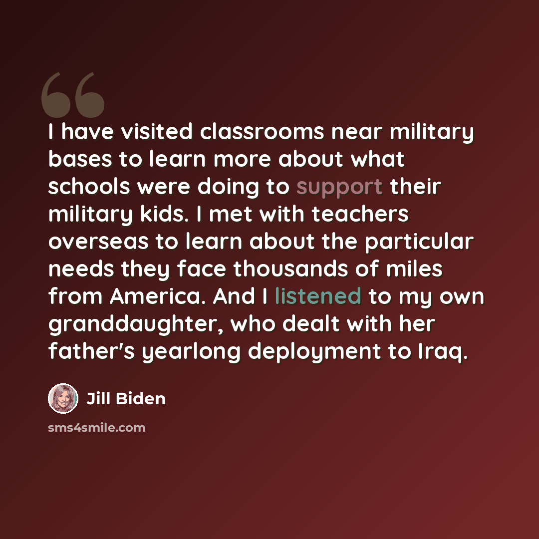 “I have visited classrooms near military bases to learn more about what schools were doing to support their military kids. I met with teachers overseas to learn about the particular needs they face thousands of miles from America. And I listened to my own granddaughter, who dealt with her father's…” quote by Jill Biden