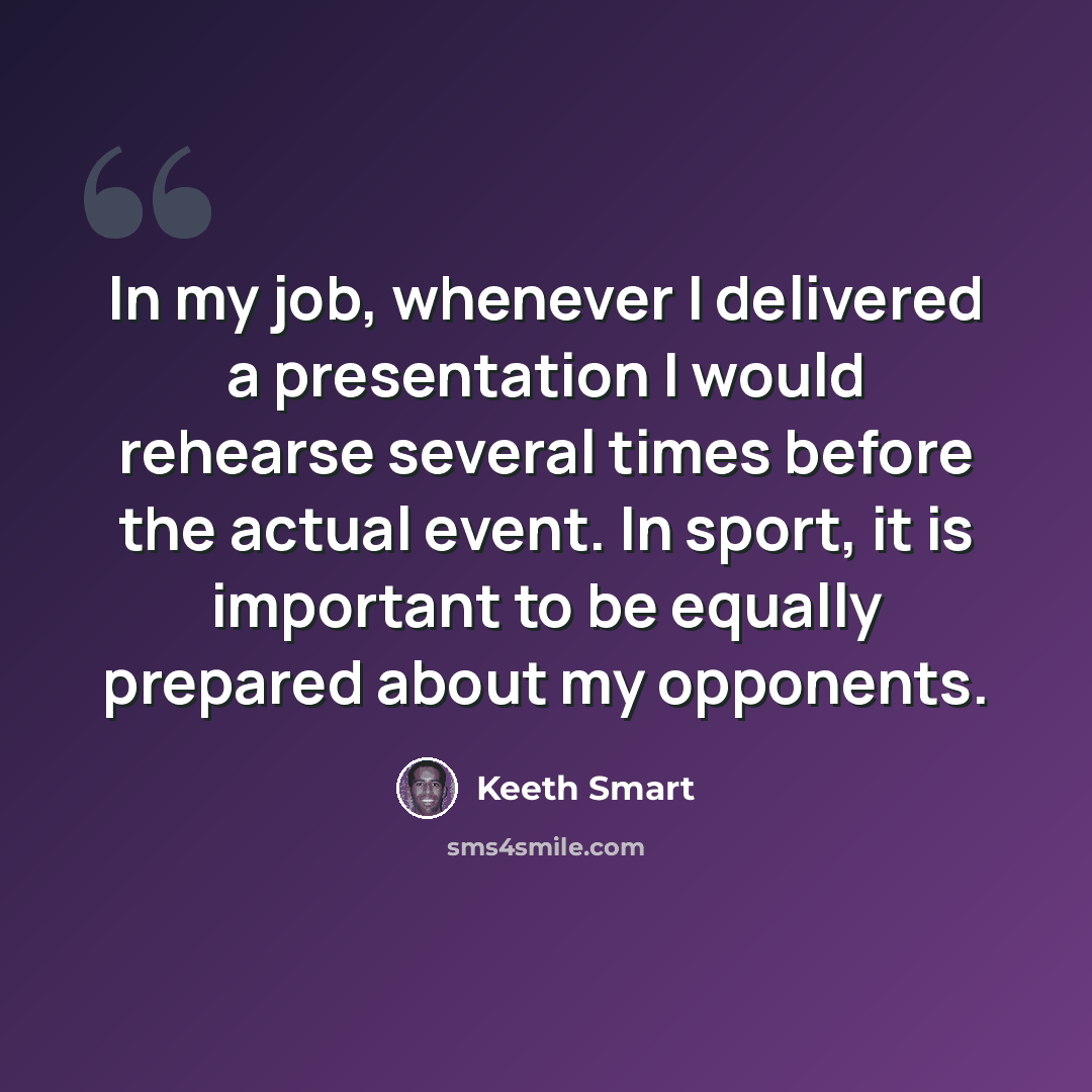 “In my job, whenever I delivered a presentation I would rehearse several times before the actual event. In sport, it is important to be equally prepared about my opponents.” quote by Keeth Smart